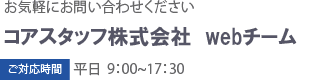 お気軽にお問い合わせください コアスタッフ株式会社 webチーム ご対応時間 平日9:15〜17:30